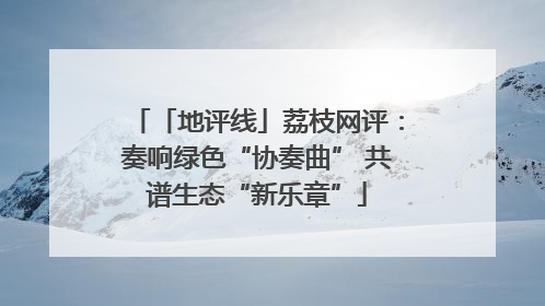 「地评线」荔枝网评：奏响绿色“协奏曲” 共谱生态“新乐章”