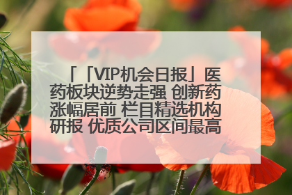 「VIP机会日报」医药板块逆势走强 创新药涨幅居前 栏目精选机构研报 优质公司区间最高涨34.9%