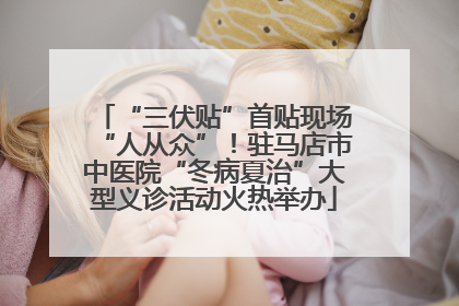 “三伏贴”首贴现场“人从众”！驻马店市中医院“冬病夏治”大型义诊活动火热举办