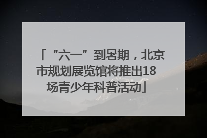 “六一”到暑期，北京市规划展览馆将推出18场青少年科普活动