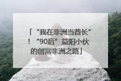 “我在非洲当酋长”！“90后”益阳小伙的创富非洲之路
