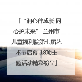 “润心伴成长·同心护未来” 兰州市儿童福利院第七届艺术节启幕 18项主题活动精彩纷呈
