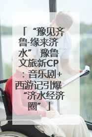 “豫见齐鲁·缘来济水” 豫鲁文旅新CP：音乐剧+西游记引爆“济水经济圈”