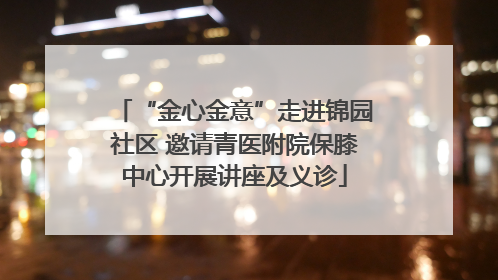 “金心金意”走进锦园社区 邀请青医附院保膝中心开展讲座及义诊