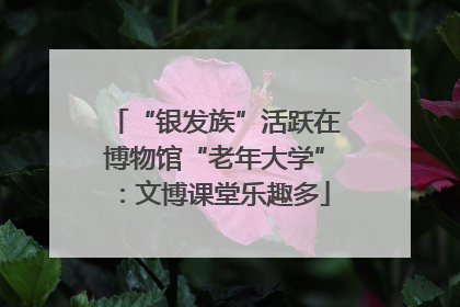 “银发族”活跃在博物馆“老年大学”：文博课堂乐趣多