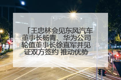王忠林会见东风汽车董事长杨青、华为公司轮值董事长徐直军并见证双方签约 推动优势互补 实现共赢发展
