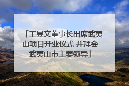 王昱文董事长出席武夷山项目开业仪式 并拜会武夷山市主要领导