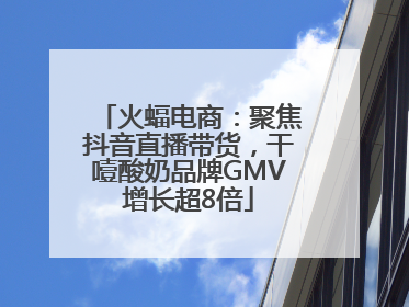 火蝠电商：聚焦抖音直播带货，干噎酸奶品牌GMV增长超8倍