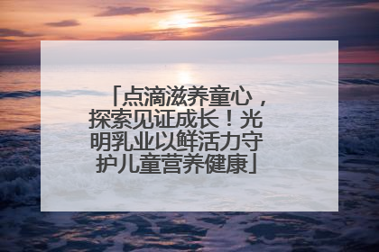 点滴滋养童心，探索见证成长！光明乳业以鲜活力守护儿童营养健康
