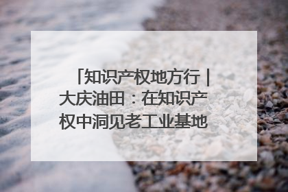 知识产权地方行｜大庆油田：在知识产权中洞见老工业基地的 “创新密码”