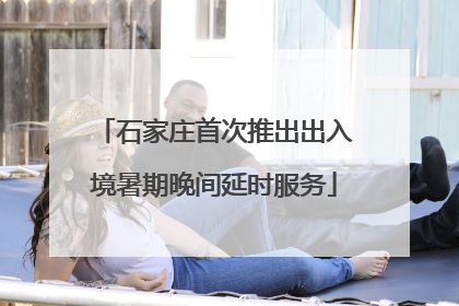 石家庄首次推出出入境暑期晚间延时服务