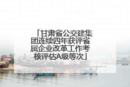 甘肃省公交建集团连续四年获评省属企业改革工作考核评估A级等次