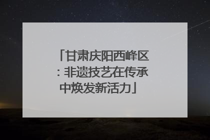 甘肃庆阳西峰区：非遗技艺在传承中焕发新活力