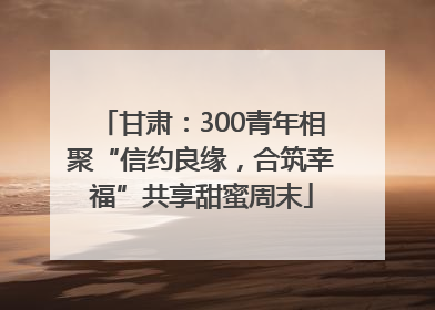 甘肃：300青年相聚“信约良缘，合筑幸福”共享甜蜜周末
