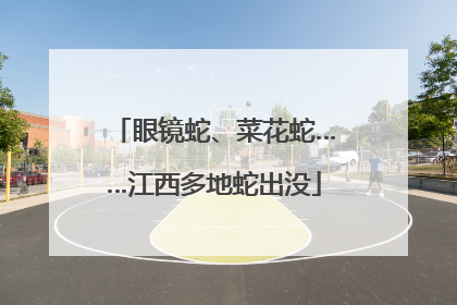 眼镜蛇、菜花蛇……江西多地蛇出没