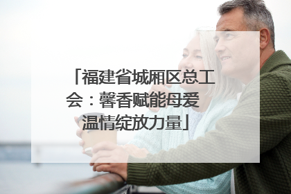 福建省城厢区总工会：馨香赋能母爱 温情绽放力量