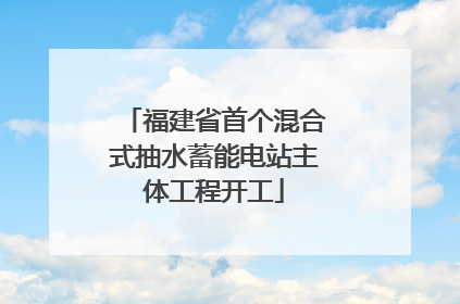 福建省首个混合式抽水蓄能电站主体工程开工