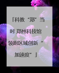 科教“郑”当时 郑州科技馆领跑区域创新“加速度”