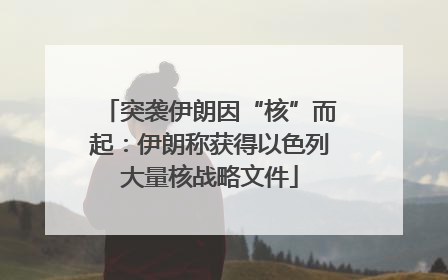 突袭伊朗因“核”而起：伊朗称获得以色列大量核战略文件