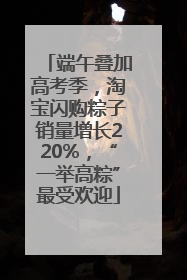 端午叠加高考季，淘宝闪购粽子销量增长220%，“一举高粽”最受欢迎