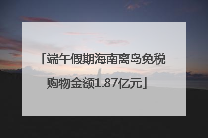 端午假期海南离岛免税购物金额1.87亿元