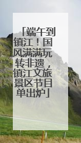 端午到镇江！国风满满玩转非遗，镇江文旅景区节目单出炉