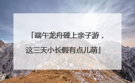 端午龙舟碰上亲子游，这三天小长假有点儿萌