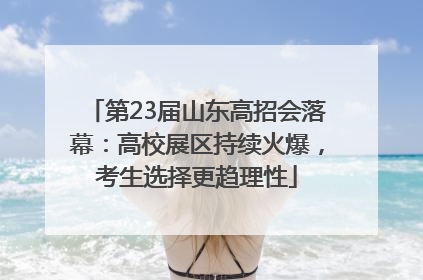 第23届山东高招会落幕：高校展区持续火爆，考生选择更趋理性