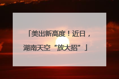 美出新高度！近日，湖南天空“放大招”