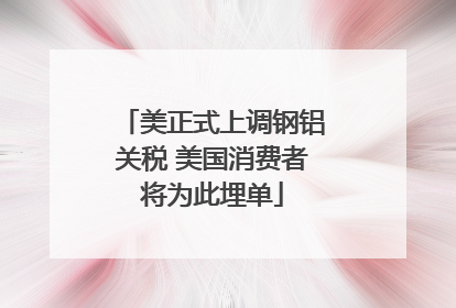 美正式上调钢铝关税 美国消费者将为此埋单
