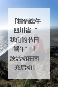 粽情端午 四川省“我们的节日·端午”主题活动在南充启动