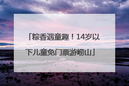 粽香遇童趣！14岁以下儿童免门票游崂山