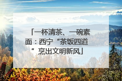 一杯清茶、一碗素面：西宁“茶饭四道”烹出文明新风