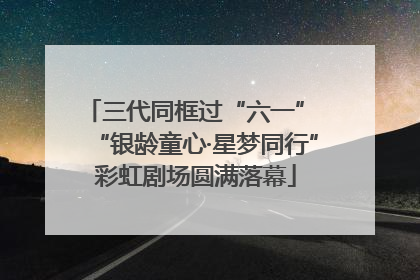 三代同框过“六一” “银龄童心·星梦同行”彩虹剧场圆满落幕