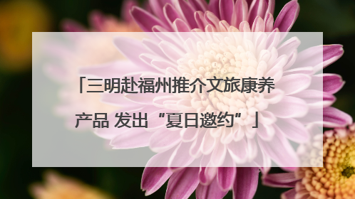 三明赴福州推介文旅康养产品 发出“夏日邀约”
