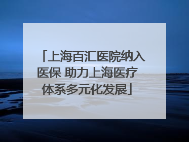 上海百汇医院纳入医保 助力上海医疗体系多元化发展