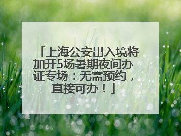 上海公安出入境将加开5场暑期夜间办证专场：无需预约，直接可办！