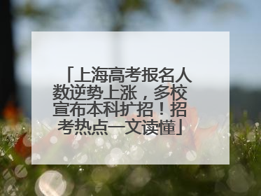 上海高考报名人数逆势上涨，多校宣布本科扩招！招考热点一文读懂