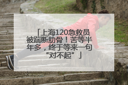 上海120急救员被踹断肋骨！苦等半年多，终于等来一句“对不起”