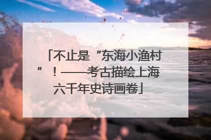 不止是“东海小渔村”！——考古描绘上海六千年史诗画卷