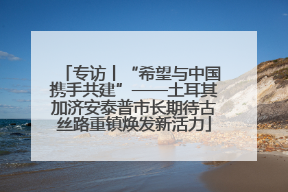 专访丨“希望与中国携手共建”——土耳其加济安泰普市长期待古丝路重镇焕发新活力