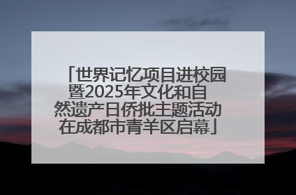 世界记忆项目进校园暨2025年文化和自然遗产日侨批主题活动在成都市青羊区启幕