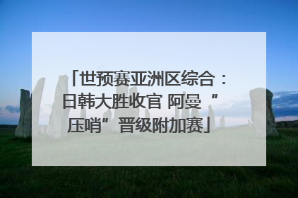 世预赛亚洲区综合：日韩大胜收官 阿曼“压哨”晋级附加赛
