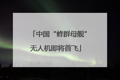 中国“蜂群母舰”无人机即将首飞