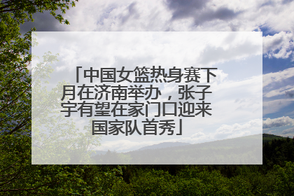 中国女篮热身赛下月在济南举办，张子宇有望在家门口迎来国家队首秀