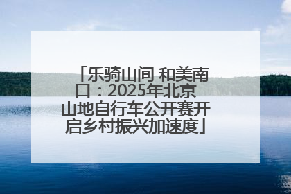 乐骑山间 和美南口：2025年北京山地自行车公开赛开启乡村振兴加速度