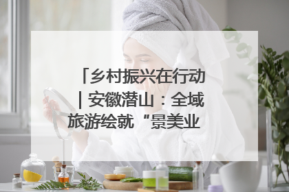 乡村振兴在行动｜安徽潜山：全域旅游绘就“景美业兴民富”新画卷