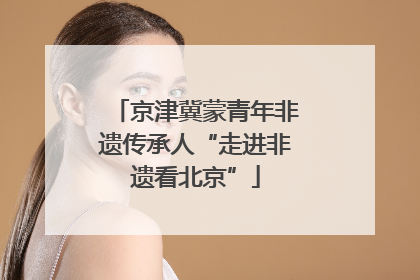 京津冀蒙青年非遗传承人“走进非遗看北京”