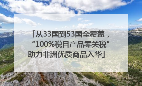 从33国到53国全覆盖，“100%税目产品零关税”助力非洲优质商品入华