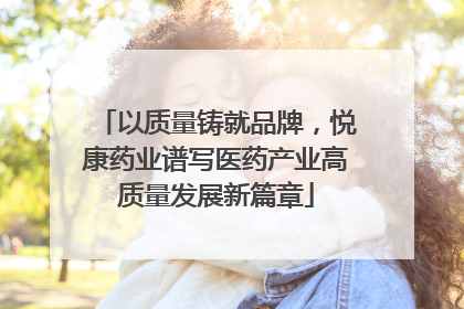以质量铸就品牌，悦康药业谱写医药产业高质量发展新篇章